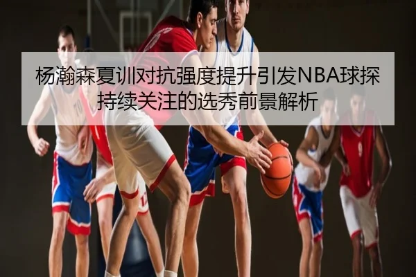 杨瀚森夏训对抗强度提升引发NBA球探持续关注的选秀前景解析