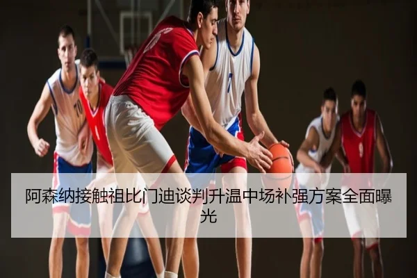 阿森纳接触祖比门迪谈判升温中场补强方案全面曝光
